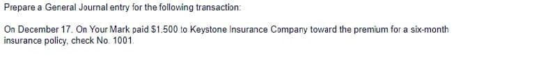 Prepare a General Journal entry for the following transaction:
On December 17. On Your Mark paid $1,500 to Keystone Insurance Company toward the premium for a six-month
insurance policy, check No. 1001.