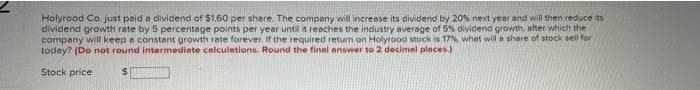 Holyrood Co. just paid a dividend of $1.60 per share. The company will increase its dividend by 20% next year and will then reduce its
dividend growth rate by 5 percentage points per year until it reaches the industry average of 5% dividend growth, after which the
company will keep a constent growth rate forever. if the required return on Holyrood stock is 17%, what will a share of stock sell for
today? (Do not round intermediate calculations. Round the final answer to 2 decimel places.)
Stock price
