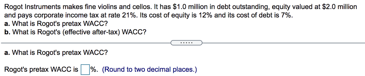 Rogot Instruments makes fine violins and cellos. It has $1.0 million in debt outstanding, equity valued at $2.0 million
and pays corporate income tax at rate 21%. Its cost of equity is 12% and its cost of debt is 7%.
a. What is Rogot's pretax WACC?
b. What is Rogot's (effective after-tax) WACC?
.....
a. What is Rogot's pretax WACC?
Rogot's pretax WACC is
%. (Round to two decimal places.)
