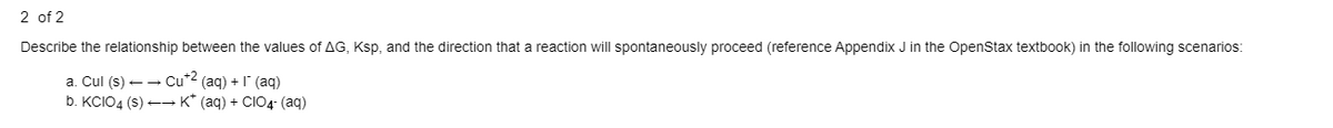 2 of 2
Describe the relationship between the values of AG, Ksp, and the direction that a reaction will spontaneously proceed (reference Appendix J in the OpenStax textbook) in the following scenarios:
a. Cul (s) ++ Cu*2 (aq) + 1 (aq)
b. KCIO4 (s) +→ K* (aq) + CIO4- (aq)
