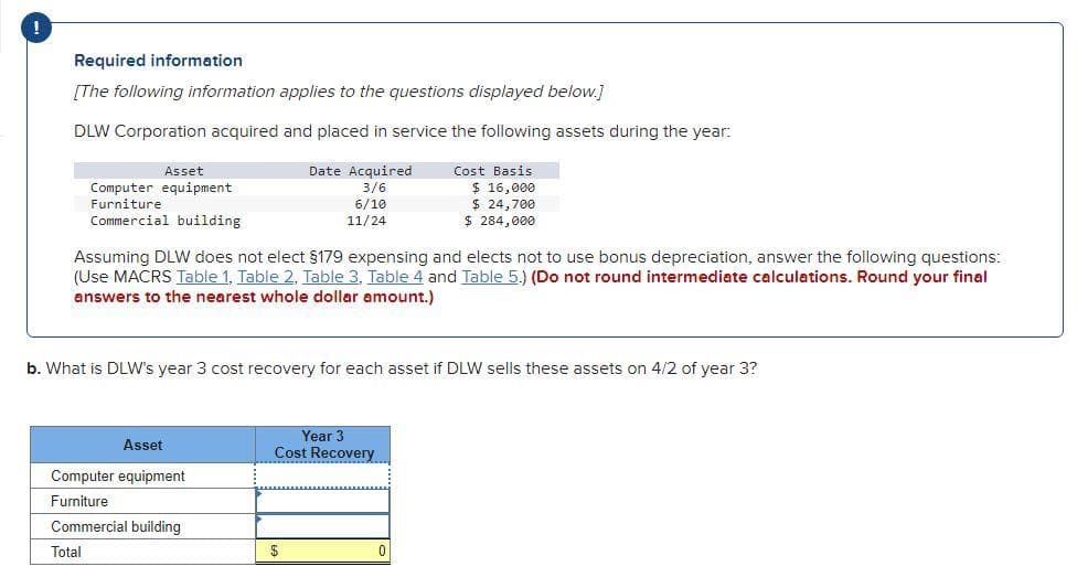 Required information
[The following information applies to the questions displayed below.]
DLW Corporation acquired and placed in service the following assets during the year:
Date Acquired
3/6
Asset
Cost Basis
Computer equipment
Furniture
Commercial building
$ 16,000
$ 24,700
$ 284,000
6/10
11/24
Assuming DLW does not elect $179 expensing and elects not to use bonus depreciation, answer the following questions:
(Use MACRS Table 1, Table 2, Table 3, Table 4 and Table 5.) (Do not round intermediate calculations. Round your final
answers to the nearest whole dollar amount.)
b. What is DLW's year 3 cost recovery for each asset if DLW sells these assets on 4/2 of year 3?
Year 3
Cost Recovery
Asset
Computer equipment
Furniture
Commercial building
Total
$
