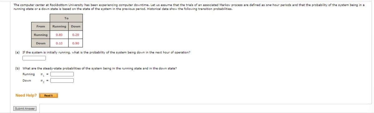 The computer center at Rockbottom University has been experiencing computer downtime. Let us assume that the trials of an associated Markov process are defined as one-hour periods and that the probability of the system being in a
running state or a down state is based on the state of the system in the previous period. Historical data show the following transition probabilities.
To
From
Running Down
Running
0.80
0.20
Down
0.10
0.90
(a) If the system is initially running, what is the probability of the system being down in the next hour of operation?
(b) What are the steady-state probabilities of the system being in the running state and in the down state?
Running
Down
Need Help?
Read It
Submit Answer
