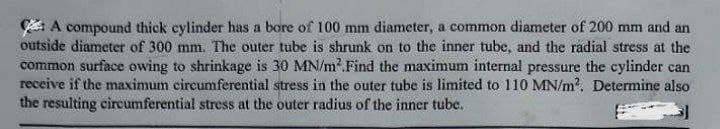 A compound thick cylinder has a bore of 100 mm diameter, a common diameter of 200 mm and an
outside diameter of 300 mm. The outer tube is shrunk on to the inner tube, and the radial stress at the
common surface owing to shrinkage is 30 MN/m² Find the maximum internal pressure the cylinder can
receive if the maximum circumferential stress in the outer tube is limited to 110 MN/m². Determine also
the resulting circumferential stress at the outer radius of the inner tube.