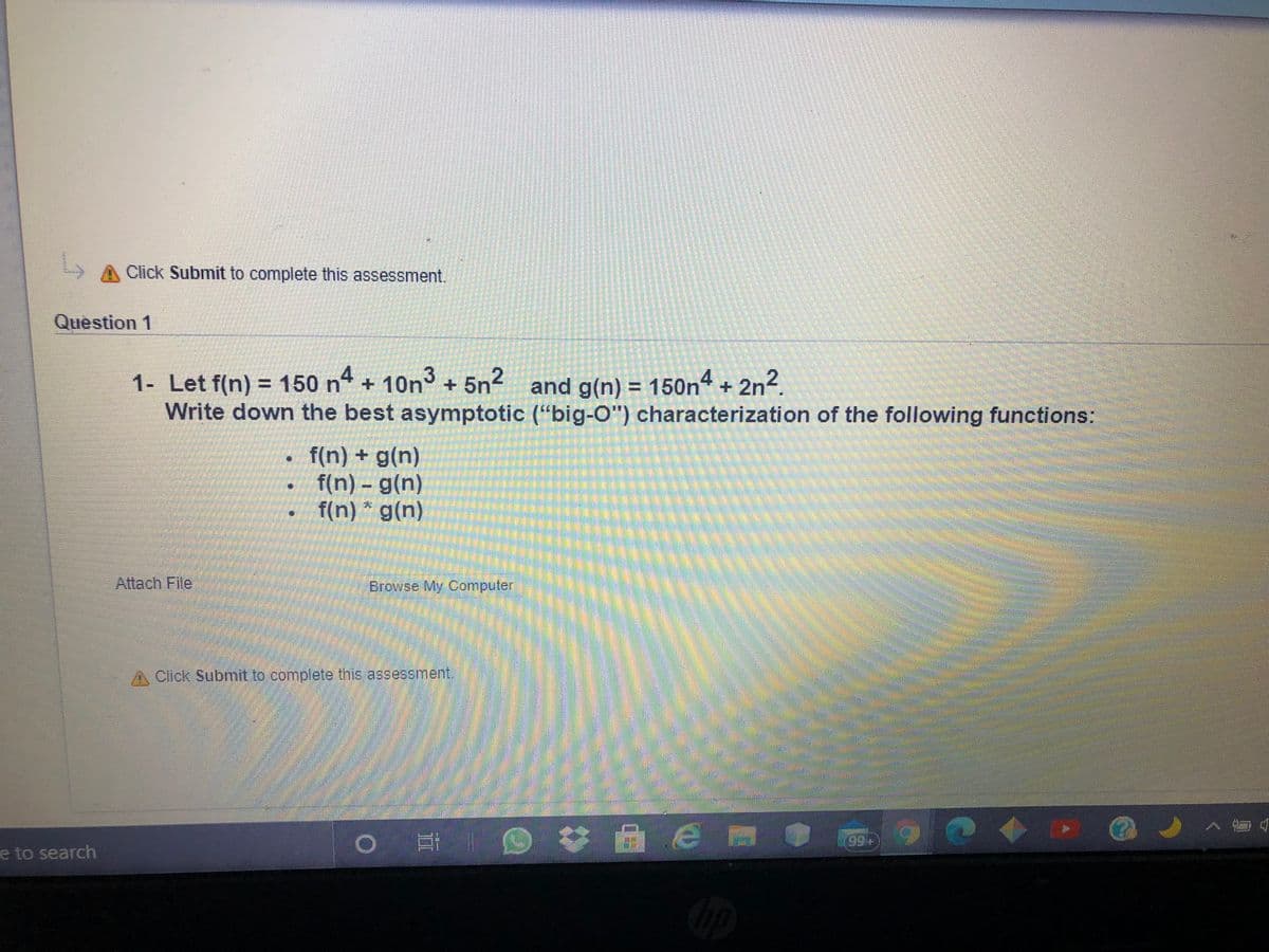 A Click Submit to complete this assessment.
Question 1
1- Let f(n) = 150 n + 10n° + 5n and g(n) = 150n“ + 2n.
Write down the best asymptotic ("big-O") characterization of the following functions:
f(n) + g(n)
f(n) - g(n)
f(n) * g(n)
14) క
Attach File
Browse My Computer
A Click Submit to complete this assessment.
口
e to search
