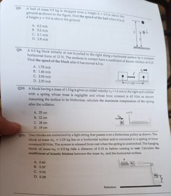 Q8:
A ball of mass 0.5 kg is dropped from a height h=2.0 m above the
ground as shown in the figure. Find the speed of the ball when it is at
a height y = 0.6 m above the ground.
A. 4.2 m/s
B. 5.2 m/s
C. 6.1 m/s
D. 2.8 m/s
Q9:
A 6.0 kg block initially at rest is pulled to the right along a horizontal surface by a constant
horizontal force of 12 N. The surfaces in contact have a coefficient of kinetic friction of 0.15.
Find the speed of the block after it has moved 4.0 m.
A. 1.78 m/s
B. 1.46 m/s
C. 2.06 m/s
D. 2.30 m/s
Q10: A block having a mass of 1.0 kg is given an initial velocity VA-1.6 m/s to the right and collides
with a spring whose mass is negligible and whose force constant is 40 N/m as shown
Assuming the surface to be frictionless, calculate the maximum compression of the spring
after the collision.
A. 25 cm
B. 22 cm
C. 28 cm
D. 19 cm
Q11: Two blocks are connected by a light string that passes over a frictionless pulley as shown. The
block of mass m₂ = 1.25 kg lies on a horizontal surface and is connected to a spring of force
constant 30 N/m. The system is released from rest when the spring is unstretched. The hanging
block of mass m₂ = 0.5 kg falls a distance of 0.10 m before coming to rest. Calculate the
coefficient of kinetic friction between the mass m, and the horizontal surface.
A. 0.43
B. 0.37
C. 0.32
D. 0.28
Reference