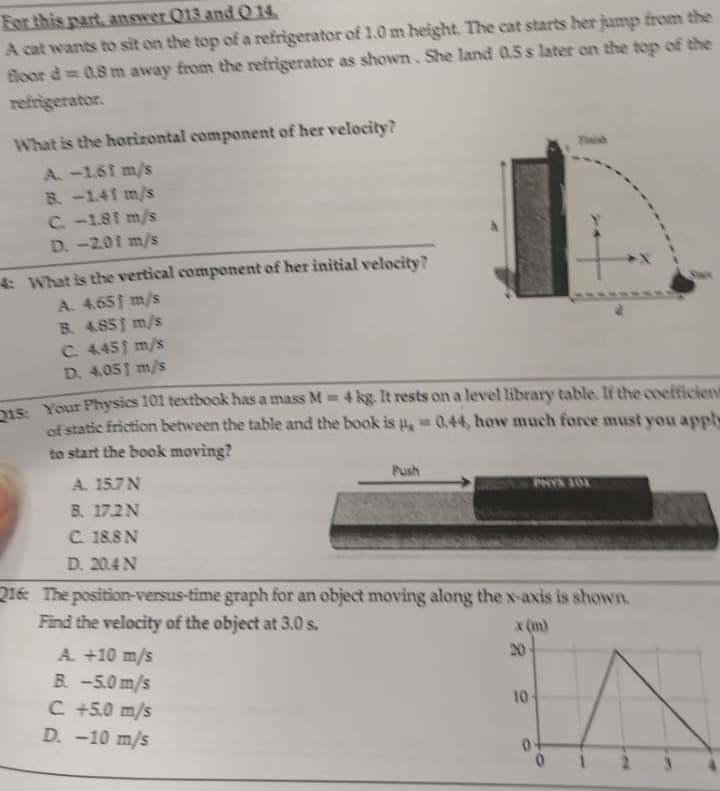 For
this part, answer 013 and 0 14
A cat wants to sit on the top of a refrigerator of 1.0 m height. The cat starts her jump from the
floor d= 0.8 m away from the refrigerator as shown. She land 0.5 s later on the top of the
refrigerator.
What is the horizontal component of her velocity?
A. -1.61 m/s
B. -1.41 m/s
C. -1.81 m/s
D. -2.01 m/s
4: What is the vertical component of her initial velocity?
A. 4.651 m/s
B. 4.851 m/s
C. 4.45 m/s
D. 4.051 m/s
15 Your Physics 101 textbook has a mass M = 4 kg. It rests on a level library table. If the coefficient
of static friction between the table and the book is = 0.44, how much force must you appl
to start the book moving?
A. 15.7N
B. 17.2N
C. 18.8 N
D. 20.4 N
Push
A. +10 m/s
B. -5.0 m/s
C +5.0 m/s
D. -10 m/s
PHYS 201
216 The position-versus-time graph for an object moving along the x-axis is shown.
Find the velocity of the object at 3.0 s.
x (m)
20-
10-
0+
0
A