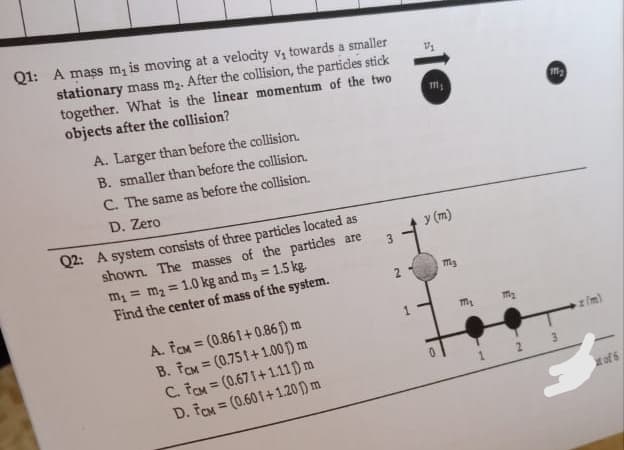 Q1: A mass m, is moving at a velocity v₁ towards a smaller
stationary mass m₂. After the collision, the particles stick
together. What is the linear momentum of the two
objects after the collision?
A. Larger than before the collision.
B. smaller than before the collision.
C. The same as before the collision.
D. Zero
Q2: A system consists of three particles located as
1.5 kg.
shown. The masses of the particles are
m₁ = m₂ = 1.0 kg and m3 =
Find the center of mass of the system.
A. FCM
B. FCM
(0.861+0.861) m
(0.751+1.00 ) m
=
C. FCM
D. FCM
(0.671+1.11 ) m
(0.601+1.20) m
=
3
2
1
111₁
y (m)
m3
3
171₂
111₂
3
of 6