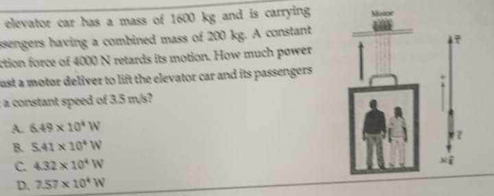 elevator car has a mass of 1600 kg and is carrying
sengers having a combined mass of 200 kg. A constant
tion force of 4000 N retards its motion. How much power
ust a motor deliver to lift the elevator car and its passengers
a constant speed of 3.5 m/s?
A. 649 x 10 W
8. 5.41 x 10 W
C. 432 x 10 W
W
D. 7.57 x 10
ME
NË