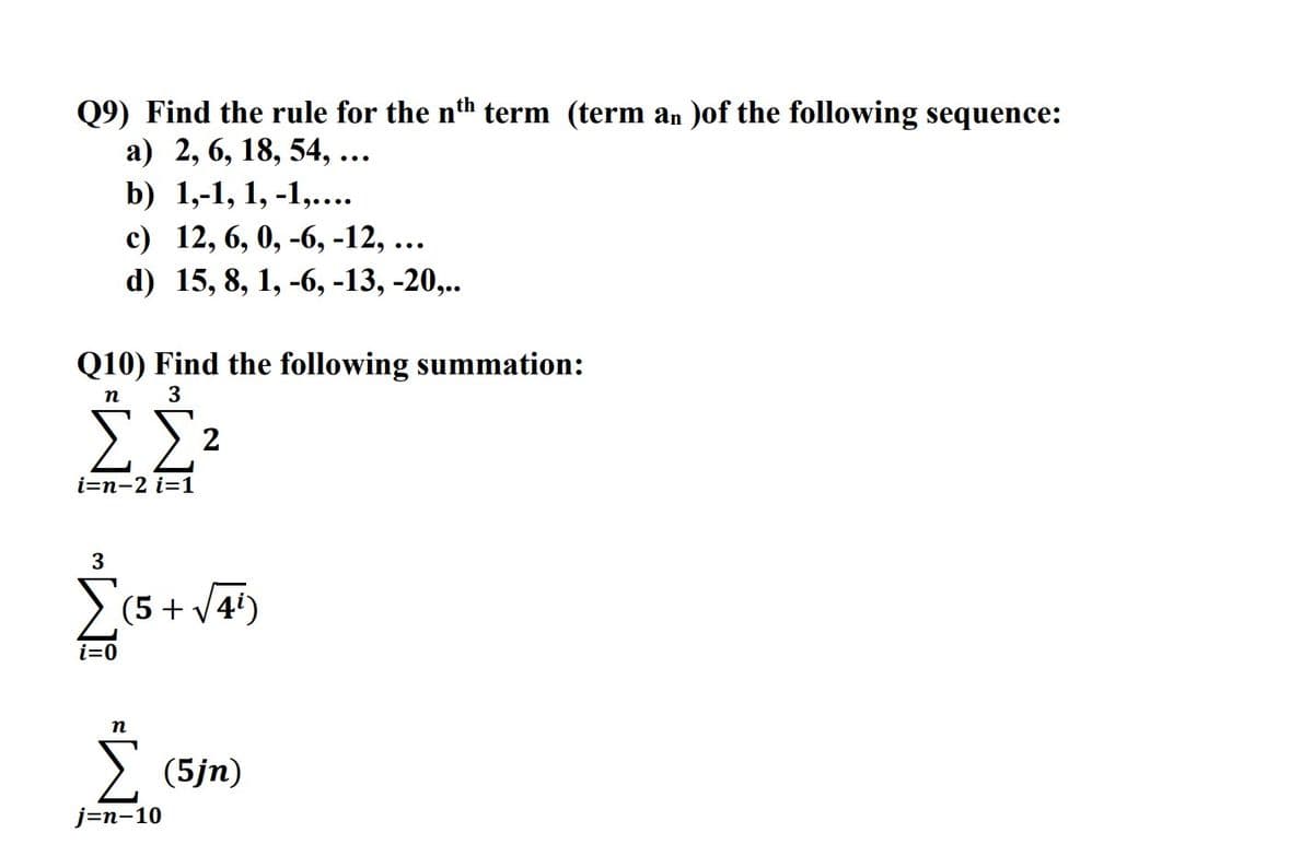 Q9) Find the rule for the nth term (term an )of the following sequence:
а) 2, 6, 18, 54, ...
b) 1,-1, 1, -1,....
с) 12, 6, 0, -6, -12, ...
d) 15, 8, 1, -6, -13, -20,..
Q10) Find the following summation:
п
3
ΣΣ
2
i=n-2 i=1
3
> (5 + V4')
i=0
п
(5jn)
ј-n-10
