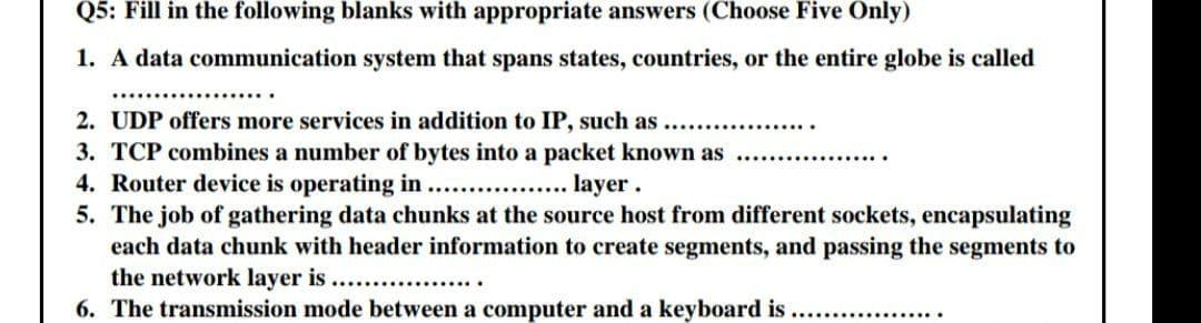 Q5: Fill in the following blanks with appropriate answers (Choose Five Only)
1. A data communication system that spans states, countries, or the entire globe is called
………..
2. UDP offers more services in addition to IP, such as
3. TCP combines a number of bytes into a packet known as
4. Router device is operating in
.layer.
5. The job of gathering data chunks at the source host from different sockets, encapsulating
each data chunk with header information to create segments, and passing the segments to
the network layer is ..................
6. The transmission mode between a computer and a keyboard is