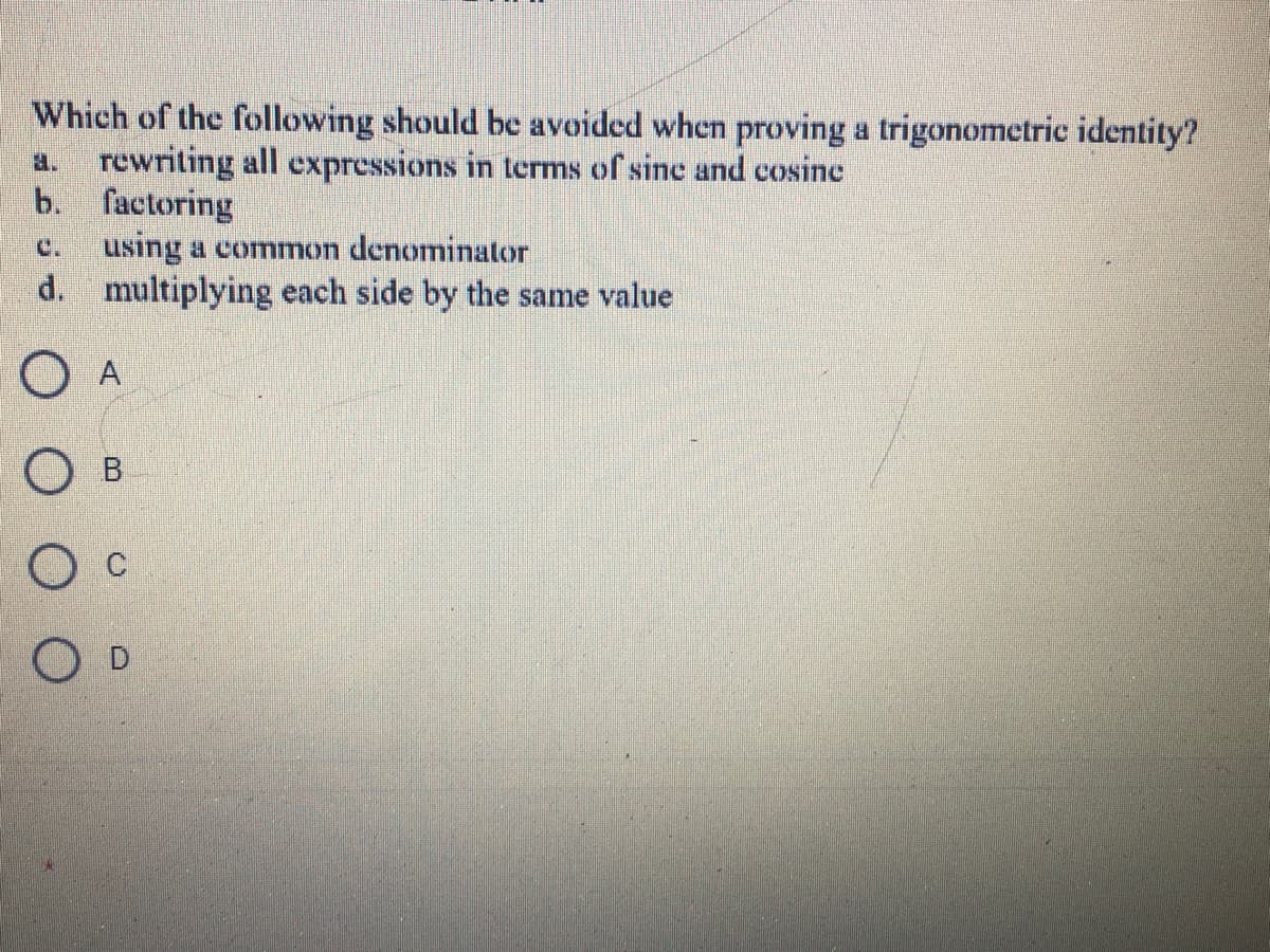 Which of the following should be avoided when proving a trigonometric identity?
a. rewriting all expressions in terms of sine and cosine
b. factoring
using a common denominator
d. multiplying each side by the same value
C.
O A
О в
O D
