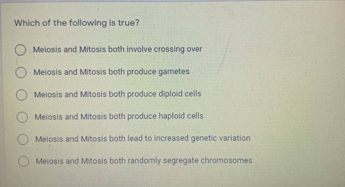 Which of the following is true?
O Meiosis and Mitosis both involve crossing over
O Meiosis and Mitosis both produce gametes
O Meiosis and Mitosis both produce diploid cells
Meiosis and Mitosis both produce haploid cells
Meiosis and Mitosis both lead to increased genetic variation
O Meiosis and Mitosis both randomly segregate chromosomes
