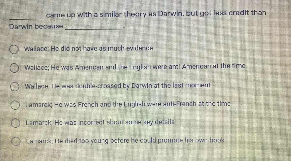 came up with a similar theory as Darwin, but got less credit than
Darwin because
O Wallace; He did not have as much evidence
Wallace; He was American and the English were anti-American at the time
O Wallace; He was double-crossed by Darwin at the last moment
O Lamarck; He was French and the English were anti-French at the time
Lamarck; He was incorrect about some key details
Lamarck; He died too young before he could promote his own book
