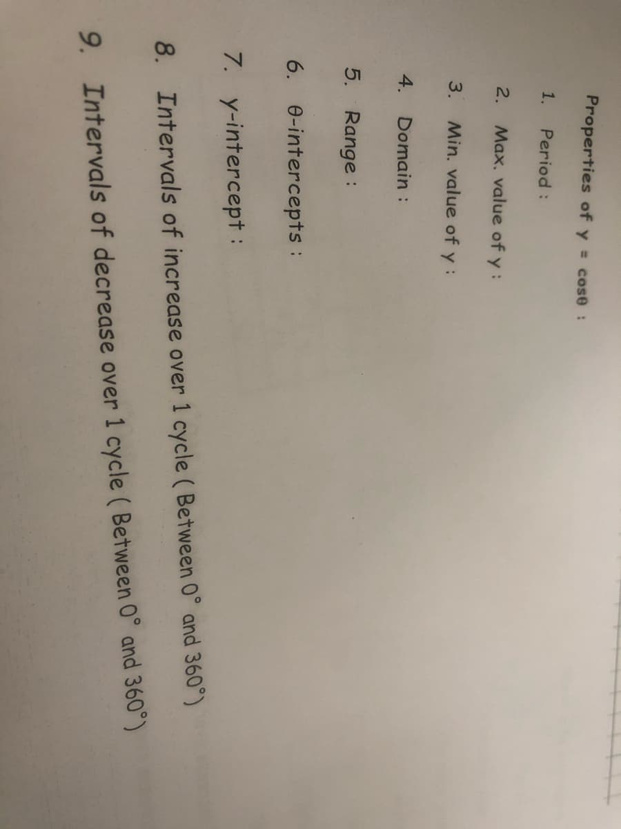 Properties of y = cose:
1.
Period:
2.
Max, value of y:
3.
Min. value of y:
4. Domain :
5. Range :
6. e-intercepts:
7. y-intercept :
8. Intervals of increase over 1 cycle ( Between 0° and 360°)
9. Intervals of decrease over 1 cycle ( Between 0° and 360°)
