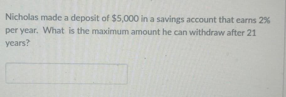 Nicholas made a deposit of $5,000 in a savings account that earns 2%
per year. What is the maximum amount he can withdraw after 21
years?
