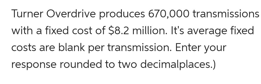 Turner Overdrive produces 670,000 transmissions
with a fixed cost of $8.2 million. It's average fixed
costs are blank per transmission. Enter your
response rounded to two decimalplaces.)
