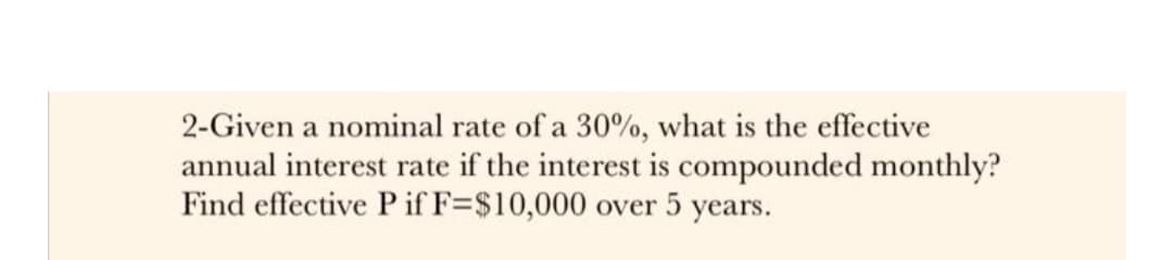 2-Given a nominal rate of a 30%, what is the effective
annual interest rate if the interest is compounded monthly?
Find effective P if F=$10,000 over 5 years.
