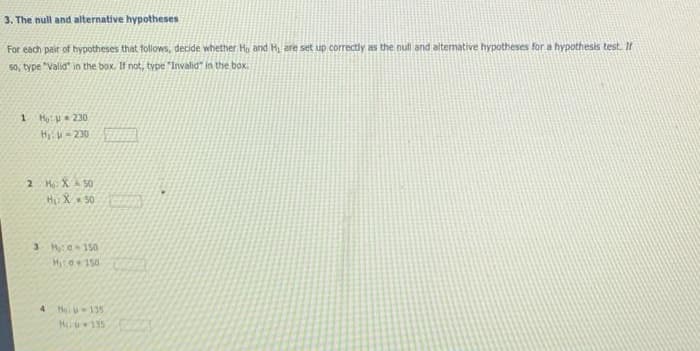 3. The null and alternative hypotheses
For each pair of hypotheses that follows, decide whether Ho and Hi are set up correctly as the null and altemative hypotheses for a hypothesis test. If
so, type "Valid" in the box. If not, type "Invalid" in the box.
1 Họ: 230
Hii- 230
2 Mo: XA 50
Hu X 50
Hito150
4
He 135
