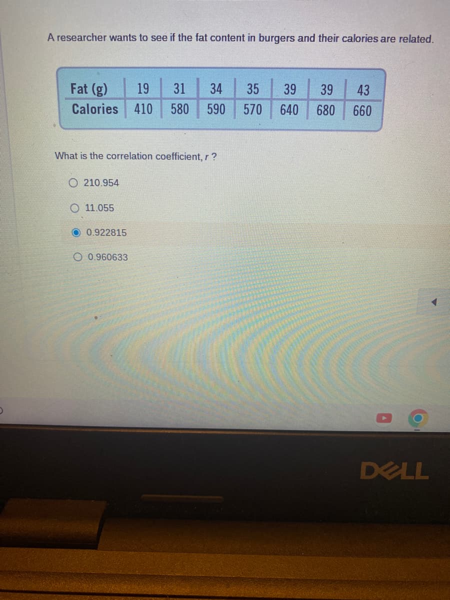 A researcher wants to see if the fat content in burgers and their calories are related.
Fat (g)
Calories
What is the correlation coefficient, r ?
O210.954
11.055
O 0.922815
19 31 34 35 39 39 43
410 580 590 570 640 680 660
O 0.960633
DELL