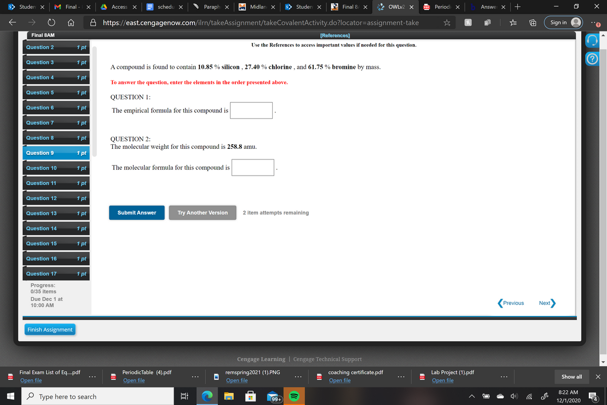 Studen X
Final -
Access X
schedu X
Paraph X
Midlan X
Studen X
Final 8/ X
OWLV2 X
Periodi X
Answer X
PDF
A https://east.cengagenow.com/ilrn/takeAssignment/takeCovalentActivity.do?locator=assignment-take
Sign in
Final 8AM
[References]
Use the References to access important values if needed for this question.
Question 2
1 pt
Question 3
1 pt
A compound is found to contain 10.85 % silicon , 27.40 % chlorine , and 61.75 % bromine by mass.
Question 4
1 pt
To answer the question, enter the elements in the order presented above.
Question 5
1 pt
QUESTION 1:
Question 6
1 pt
The empirical formula for this compound is
Question 7
1 pt
Question 8
1 pt
QUESTION 2:
The molecular weight for this compound is 258.8 amu.
Question 9
1 pt
Question 10
1 pt
The molecular formula for this compound is
Question 11
1 pt
Question 12
1 pt
Question 13
1 pt
Submit Answer
Try Another Version
2 item attempts remaining
Question 14
1 pt
Question 15
1 pt
Question 16
1 pt
Question 17
1 pt
s:
0/35 items
Pro
Due Dec 1 at
Previous
Next
10:00 AM
Finish Assignment
Cengage Learning | Cengage Technical Support
Final Exam List of Eq..pdf
PeriodicTable (4).pdf
remspring2021 (1).PNG
Оpen file
Lab Project (1).pdf
Оpen file
coaching certificate.pdf
Show all
PDE
PDF
PDF
Open file
Open file
Open file
8:22 AM
O Type here to search
99+
12/1/2020
