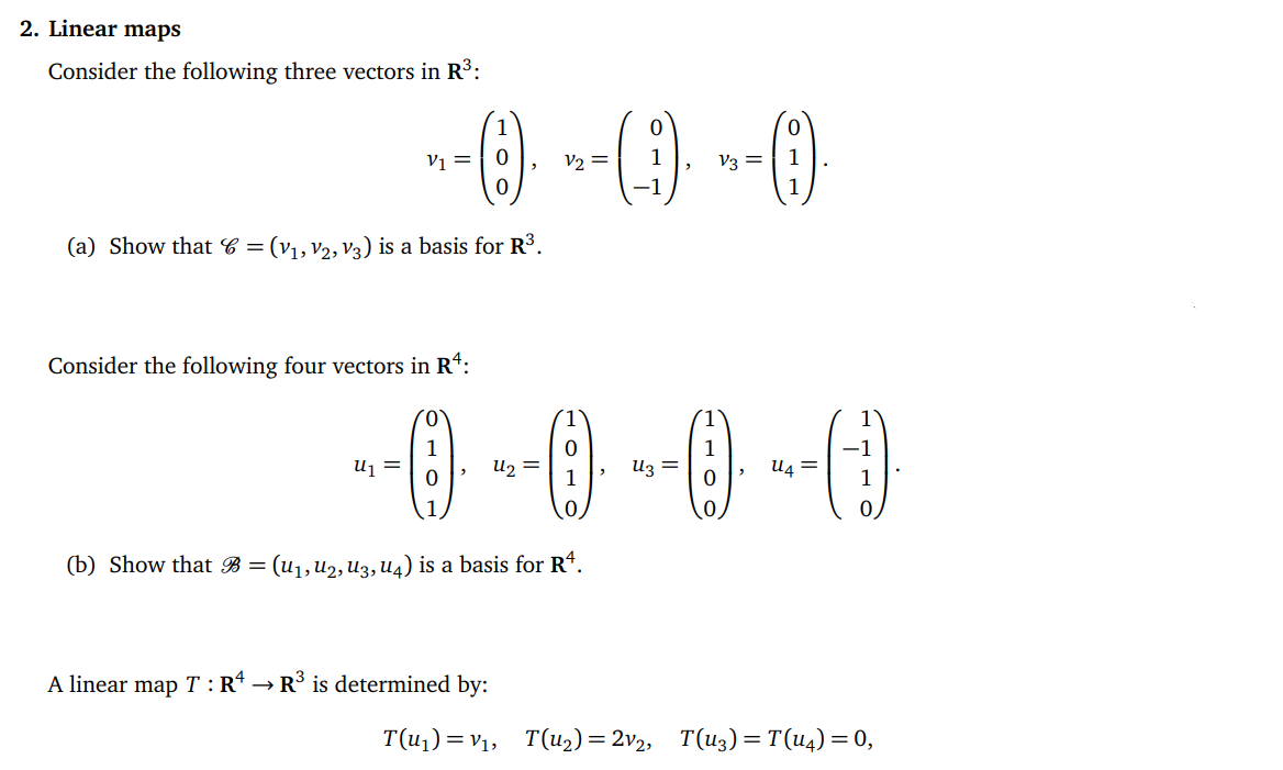 2. Linear maps
Consider the following three vectors in R³:
~-0) -- () --O
V1 =
=
V3 =
1
(a) Show that 6 = (V₁, V2, V3) is a basis for R³.
Consider the following four vectors in Rª:
--0--0--0-0
=
1
=
=
(b) Show that B = (U₁, U₂, U3, U4) is a basis for R¹.
A linear map T: Rª →] R³ is determined by:
T(u₁)= V₁, T(u₂) = 2v₂,
=
T(u3) = T(u4) = 0,