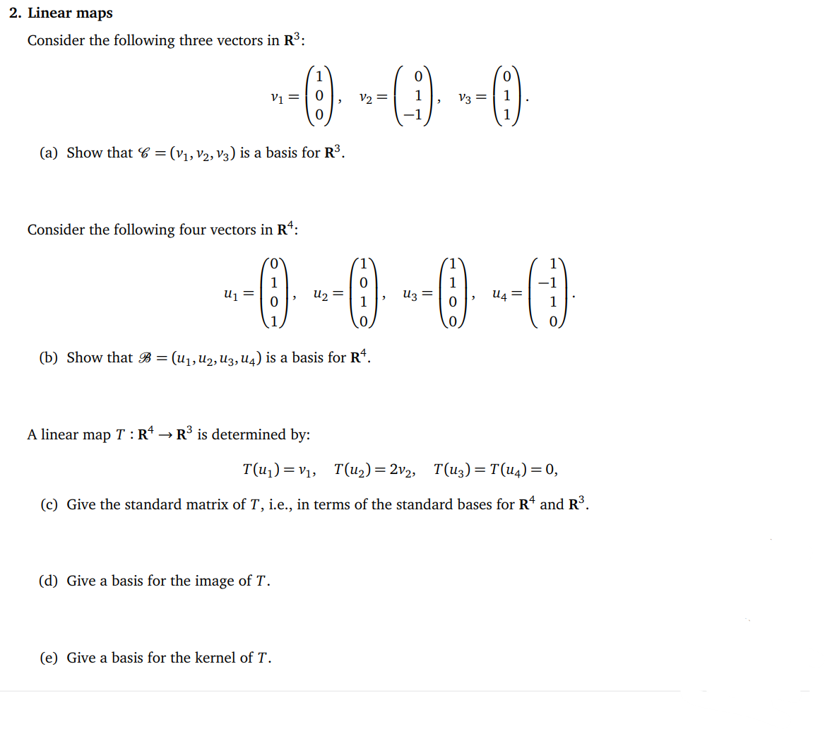 2. Linear maps
Consider the following three vectors in R³:
--0) --(-1) -- 0)
=
V2 =
V3
(a) Show that C = = (V₁, V2, V3) is a basis for R³.
Consider the following four vectors in Rª:
--0---0--0--0
=
1
=
(b) Show that B = (U1, U2, U3, U4) is a basis for Rª.
A linear map T:R¹ → > R³ is determined by:
(d) Give a basis for the image of T.
=
T(u₁)= V₁, T(u₂) = 2v₂, T(U3) = T(U4) = 0,
(c) Give the standard matrix of T, i.e., in terms of the standard bases for R4 and R³.
(e) Give a basis for the kernel of T.
1