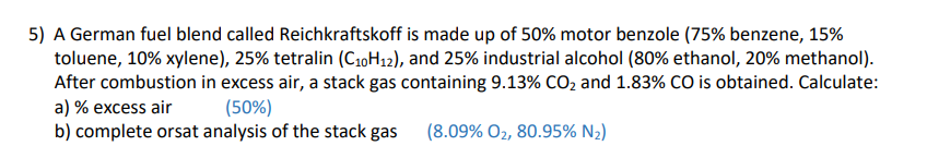 5) A German fuel blend called Reichkraftskoff is made up of 50% motor benzole (75% benzene, 15%
toluene, 10% xylene), 25% tetralin (C10H12), and 25% industrial alcohol (80% ethanol, 20% methanol).
After combustion in excess air, a stack gas containing 9.13% CO₂ and 1.83% CO is obtained. Calculate:
a) % excess air (50%)
b) complete orsat analysis of the stack gas
(8.09% O2, 80.95% N₂)