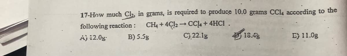 17-How much Clh, in grams, is required to produce 10.0 grams CCI4 according to the
CH4 + 4Cl2 → CCL + 4HCI .
C),22.1g
following reaction :
18.4
E} 11.0g
A) i2.0g-
B) 5.5g
