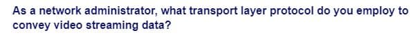 As a network administrator, what transport layer protocol do you employ to
convey video streaming data?
