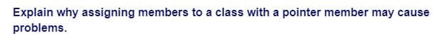 Explain why assigning members to a class with a pointer member may cause
problems.
