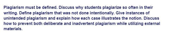 Plagiarism must be defined. Discuss why students plagiarize so often in their
writing. Define plagiarism that was not done intentionally. Give instances of
unintended plagiarism and explain how each case illustrates the notion. Discuss
how to prevent both deliberate and inadvertent plagiarism while utilizing external
materials.
