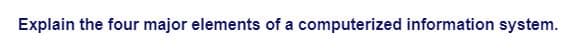 Explain the four major elements of a computerized information system.
