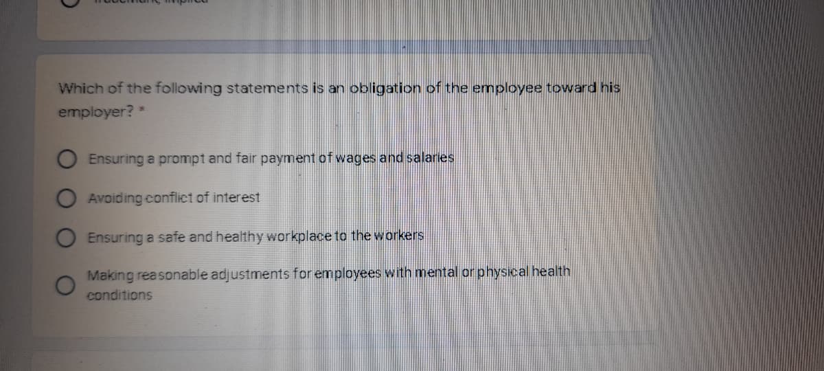 Which of the following statements is an obligation of the employee toward his
employer? *
Ensuring a prompt and fair payment of wages and salaries
Avoiding conflict of interest
Ensuring a safe and healthy workplace to the workers
Making reasonable adjustments for employees with mental or physical health
conditions
