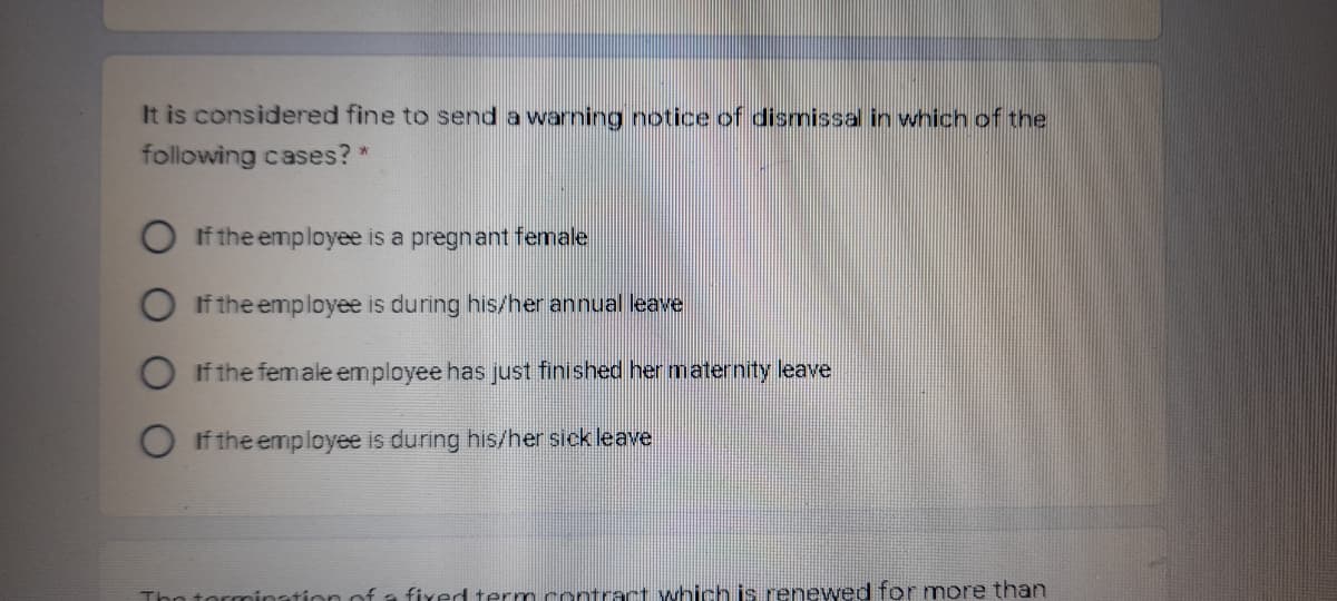 It is considered fine to send a warning notice of dismissal in wnich of the
following cases? *
If the employee is a pregnant female
If the employee is during his/her annual leave
If the female employee has just finished her maternity leave
O If the employee is during his/her sick leave
Tho tormination of a fixed term contract which is renewed for more than
