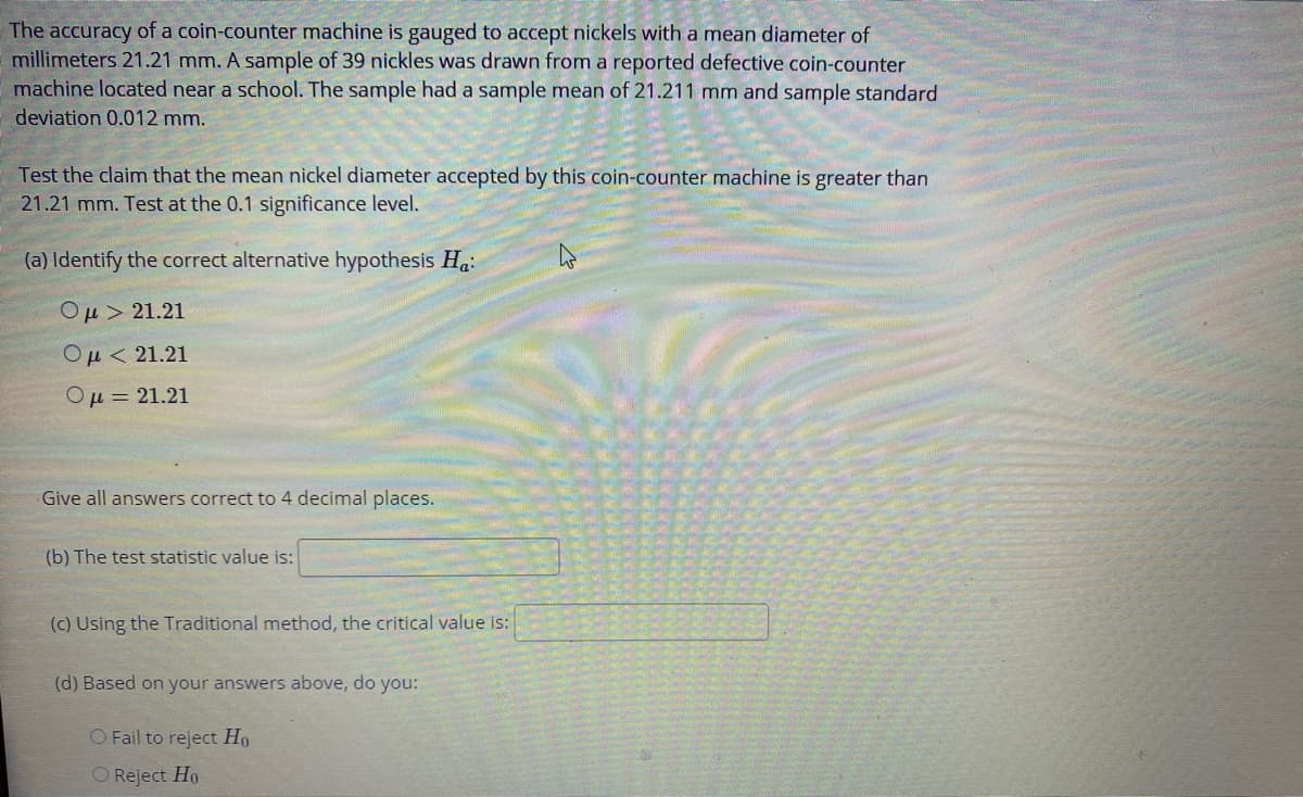 The accuracy of a coin-counter machine is gauged to accept nickels with a mean diameter of
millimeters 21.21 mm. A sample of 39 nickles was drawn from a reported defective coin-counter
machine located near a school. The sample had a sample mean of 21.211 mm and sample standard
deviation 0.012 mm.
Test the claim that the mean nickel diameter accepted by this coin-counter machine is greater than
21.21 mm. Test at the 0.1 significance level.
(a) Identify the correct alternative hypothesis Ha:
Ομ> 21.21
Ομ<21.21
Ομ= 21.21
Give all answers correct to 4 decimal places.
(b) The test statistic value is:
(c) Using the Traditional method, the critical value is:
(d) Based on your answers above, do you:
O Fail to reject Ho
O Reject Ho
