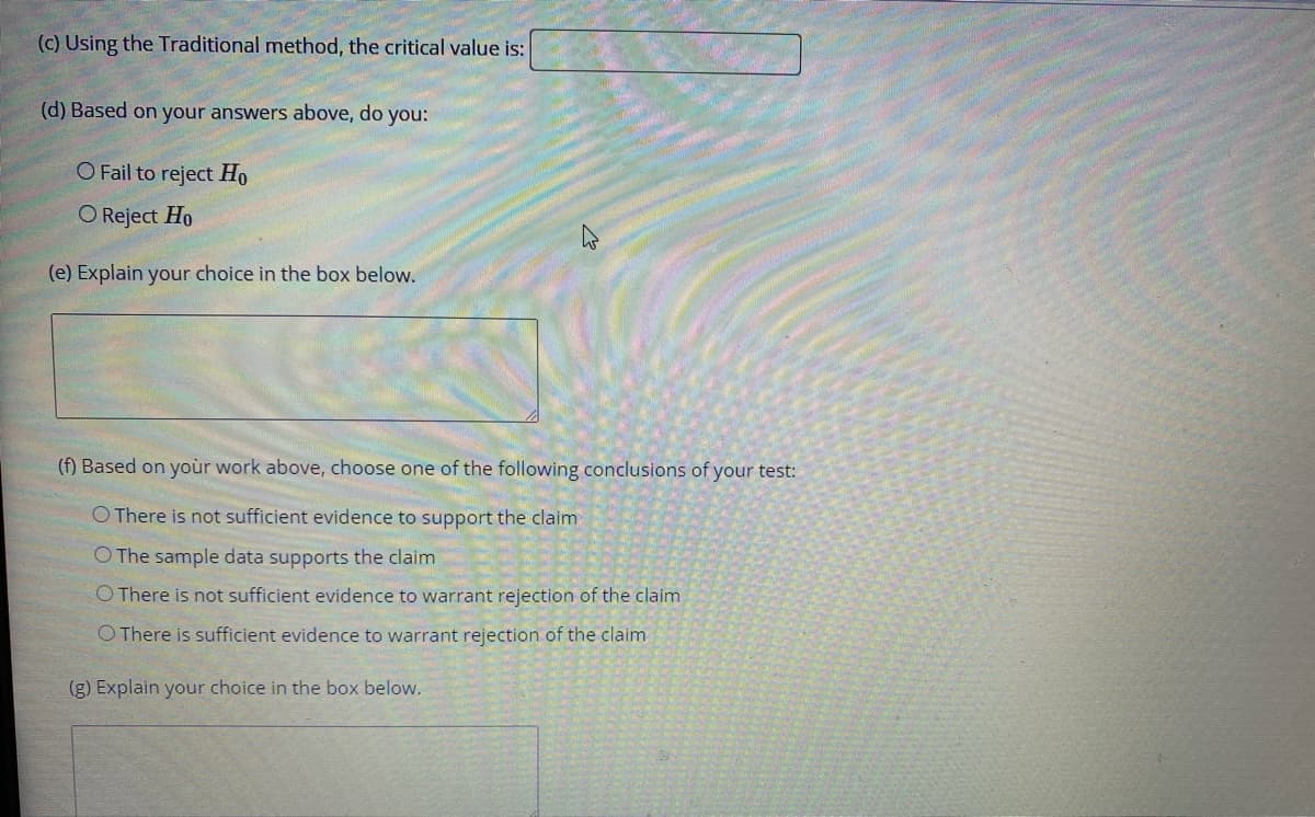 (c) Using the Traditional method, the critical value is:
(d) Based on your answers above, do you:
O Fail to reject Ho
O Reject Ho
(e) Explain your choice in the box below.
(f) Based on your work above, choose one of the following conclusions of your test:
O There is not sufficient evidence to support the claim
O The sample data supports the claim
O There is not sufficient evidence to warrant rejection of the claim
O There is sufficient evidence to warrant rejection of the claim
(g) Explain your choice in the box below.
