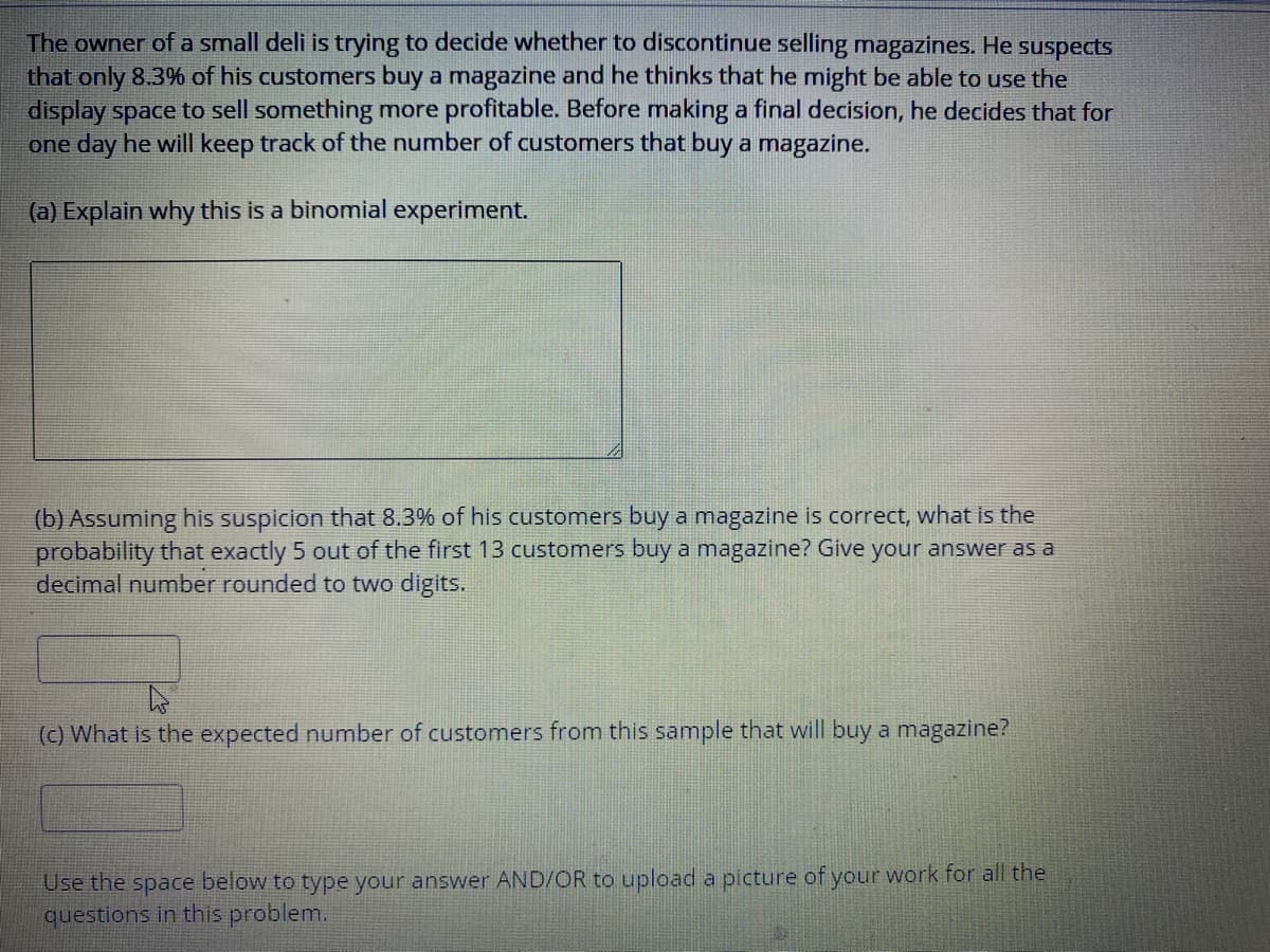 The owner of a small deli is trying to decide whether to discontinue selling magazines. He suspects
that only 8.3% of his customers buy a magazine and he thinks that he might be able to use the
display space to sell something more profitable. Before making a final decision, he decides that for
one day he will keep track of the number of customers that buy a magazine.
(a) Explain why this is a binomial experiment.
(b) Assuming his suspicion that 8.3% of his customers buy a magazine is correct, what is the
probability that exactly 5 out of the first 13 customers buy a magazine? Give your answer as a
decimal number rounded to two digits.
(c) What is the expected number of customers from this sample that will buy a magazine?
Use the space below to type your answer AND/OR to upload a picture of your work for all the
questions in this problem.
