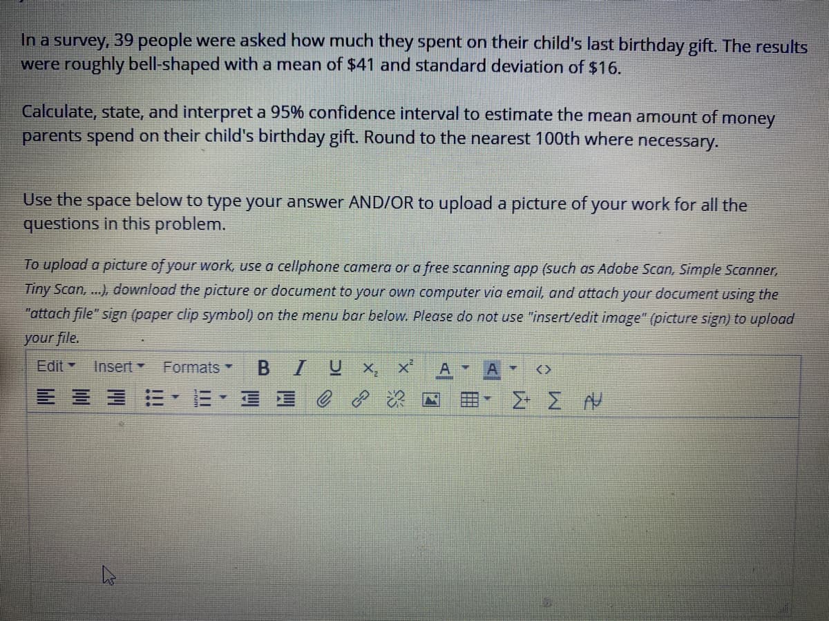 In a survey, 39 people were asked how much they spent on their child's last birthday gift. The results
were roughly bell-shaped with a mean of $41 and standard deviation of $16.
Calculate, state, and interpret a 95% confidence interval to estimate the mean amount of money
parents spend on their child's birthday gift. Round to the nearest 100th where necessary.
Use the space below to type your answer AND/OR to upload a picture of your work for all the
questions in this problem.
To upload a picture of your work, use a cellphone camera or a free scanning app (such as Adobe Scan, Simple Scanner,
Tiny Scan, ...), download the picture or document to your own computer via email, and attach your document using the
"attach file" sign (paper clip symbol) on the menu bar below. Please do not use "insert/edit
e" (picture sign) to up
your file.
Edit -
Insert
Formats
B IUX,
<>
E、三星0?
