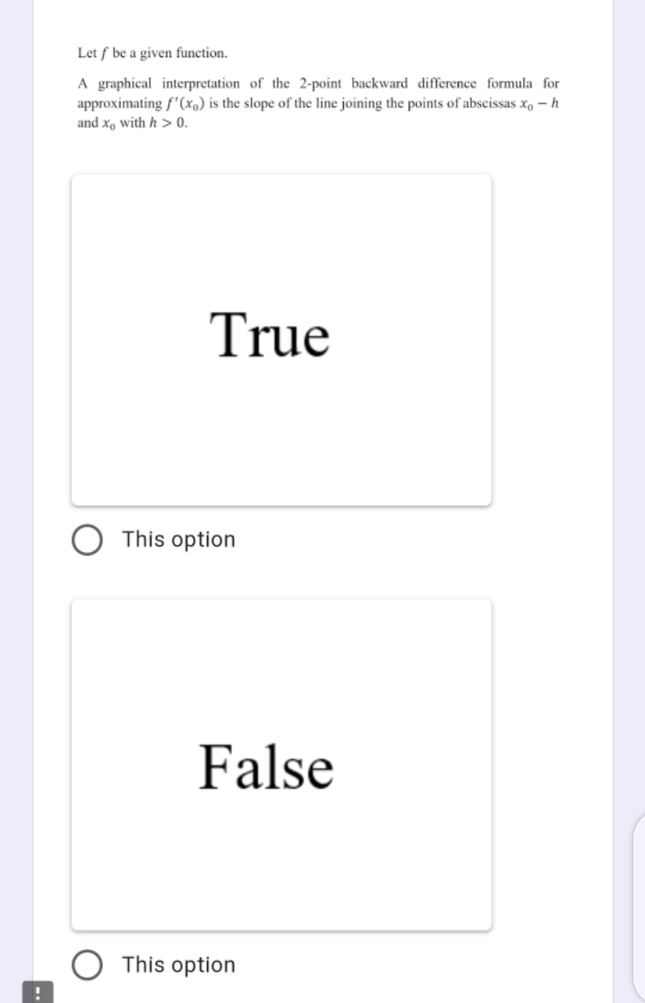 Let f be a given function.
A graphical interpretation of the 2-point backward difference formula for
approximating f'(x,) is the slope of the line joining the points of abscissas x, – h
and x, with h > 0.
True
This option
False
This option
