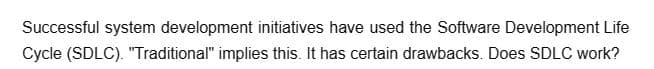 Successful system development initiatives have used the Software Development Life
Cycle (SDLC). "Traditional" implies this. It has certain drawbacks. Does SDLC work?