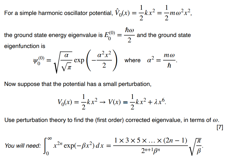 1
1
For a simple harmonic oscillator potential, Vo(x) =kx² = mo'x?,
%|
2
ħo
and the ground state
2
the ground state energy eigenvalue is E
eigenfunction is
a²x?
то
exp
where a?
%3D
2
Now suppose that the potential has a small perturbation,
1
kx² →
1
-kx? + λxό.
2
Vo(x):
→ V(x) =
Use perturbation theory to find the (first order) corrected eigenvalue, in terms of @.
[7]
1x 3 x 5 x ...× (2n – 1)
2n+1Bn
You will need:
x2" exp(-ßx²) dx =
