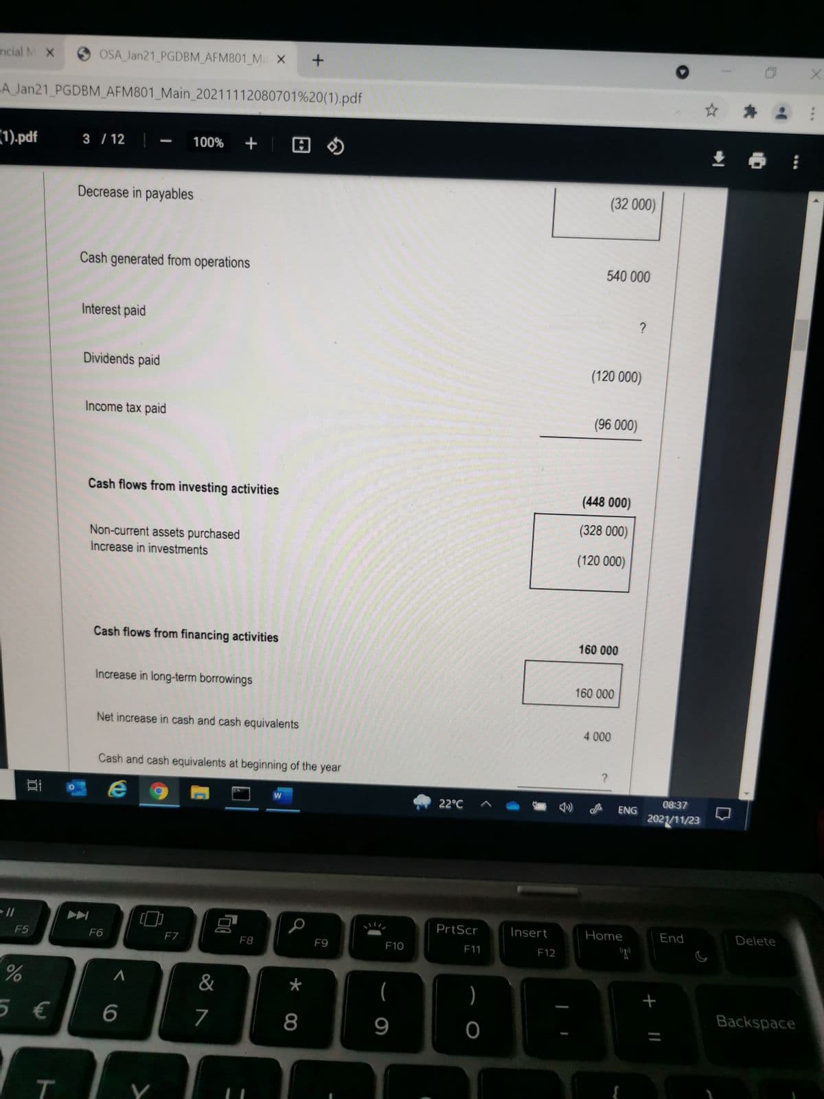 ncial M X
OSA Jan21 PGDBM_AFM801_Ma X +
A Jan21 PGDBM_AFM801_Main_20211112080701%20(1).pdf
(1).pdf
+ |
3 / 12
100%
-
Decrease in payables
(32 000)
Cash generated from operations
540 000
Interest paid
?
Dividends paid
(120 000)
Income tax paid
(96 000)
Cash flows from investing activities
(448 000)
(328 000)
Non-current assets purchased
Increase in investments
(120 000)
Cash flows from financing activities
160 000
Increase in long-term borrowings
160 000
Net increase in cash and cash equivalents
4 000
Cash and cash equivalents at beginning of the year
08:37
22°C
ENG
2021/11/23
- //
PrtScr
Insert
Home
End
Delete
F5
F6
FZ
F8
F9
F10
F11
F12
&
(
)
Backspace
5 €
7
8
9
