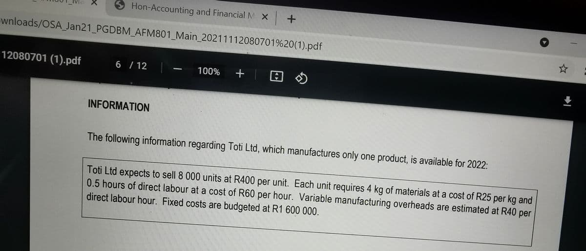 S Hon-Accounting and Financial M X +
wnloads/OSA_ Jan21_PGDBM_AFM801_Main_20211112080701%20(1).pdf
12080701 (1).pdf
6 / 12
+ |田
]の
100%
INFORMATION
The following information regarding Toti Ltd, which manufactures only one product, is available for 2022:
Toti Ltd expects to sell 8 000 units at R400 per unit. Each unit requires 4 kg of materials ata cost of R25 per kg and
0.5 hours of direct labour at a cost of R60 per hour. Variable manufacturing overheads are estimated at R40 per
direct labour hour. Fixed costs are budgeted at R1 600 000.
