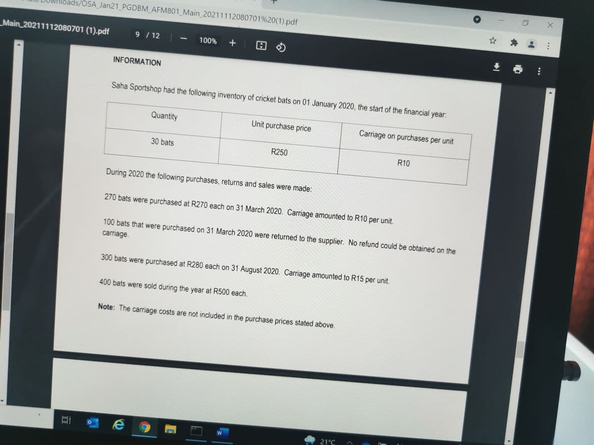 bads/OSA_Jan21_PGDBM_AFM801_Main_20211112080701%20(1).pdf
Main 20211112080701 (1).pdf
9 /12
100%
INFORMATION
Saha Sportshop had the following inventory of cricket bats on 01 January 2020, the start of the financial year:
Quantity
Unit purchase price
Carriage on purchases per unit
30 bats
R250
R10
During 2020 the following purchases, returns and sales were made:
270 bats were purchased at R270 each on 31 March 2020. Carriage amounted to R10 per unit.
100 bats that were purchased on 31 March 2020 were returned to the supplier. No refund could be obtained on the
carriage.
300 bats were purchased at R280 each on 31 August 2020. Carriage amounted to R15 per unit.
400 bats were sold during the year at R500 each.
Note: The carriage costs are not included in the purchase prices stated above.
21°C
