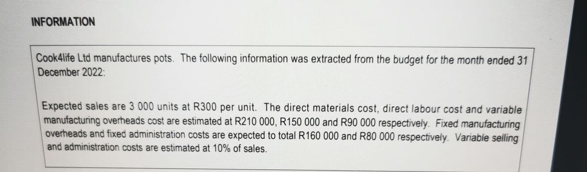 INFORMATION
Cook 4life Ltd manufactures pots. The following information was extracted from the budget for the month ended 31
December 2022:
Expected sales are 3 000 units at R300 per unit. The direct materials cost, direct labour cost and variable
manufacturing overheads cost are estimated at R210 000, R150 000 and R90 000 respectively. Fixed manufacturing
overheads and fixed administration costs are expected to total R160 000 and R80 000 respectively. Variable selling
and administration costs are estimated at 10% of sales.
