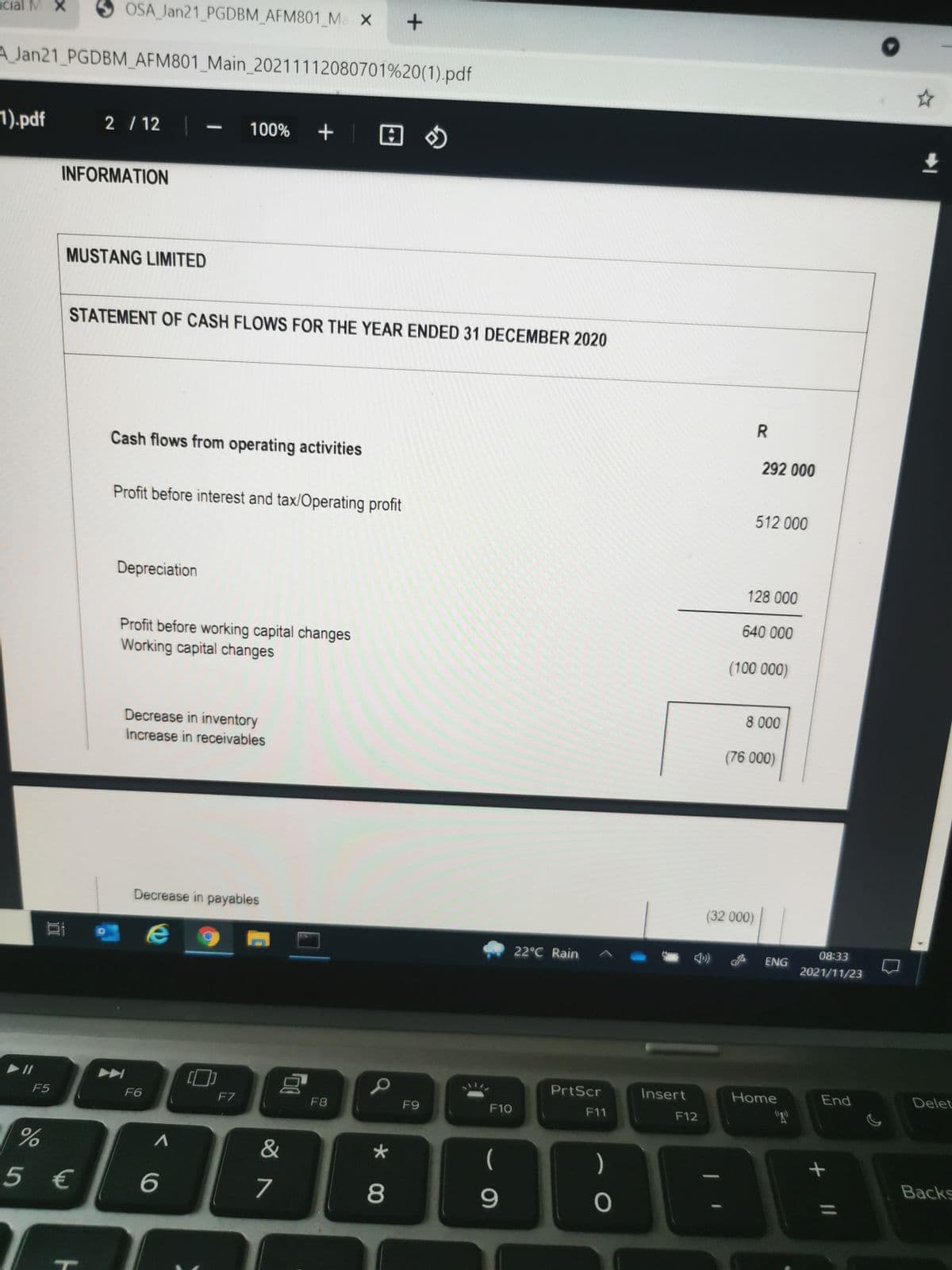 cial M X
O OSA Jan21_PGDBM_AFM801_Ma X
A Jan21 PGDBM_AFM801_Main_20211112080701%20(1).pdf
1).pdf
2 / 12
100% +
INFORMATION
MUSTANG LIMITED
STATEMENT OF CASH FLOWS FOR THE YEAR ENDED 31 DECEMBER 2020
Cash flows from operating activities
292 000
Profit before interest and tax/Operating profit
512 000
Depreciation
128 000
640 000
Profit before working capital changes
Working capital changes
(100 000)
8 000
Decrease in inventory
Increase in receivables
(76 000)
Decrease in payables
(32 000)
08:33
22°C Rain
ENG
2021/11/23
PrtScr
Insert
Home
End
Delet
F5
F6
F7
F8
F9
F10
F11
F12
&
(
)
Backs
5 €
7
8
