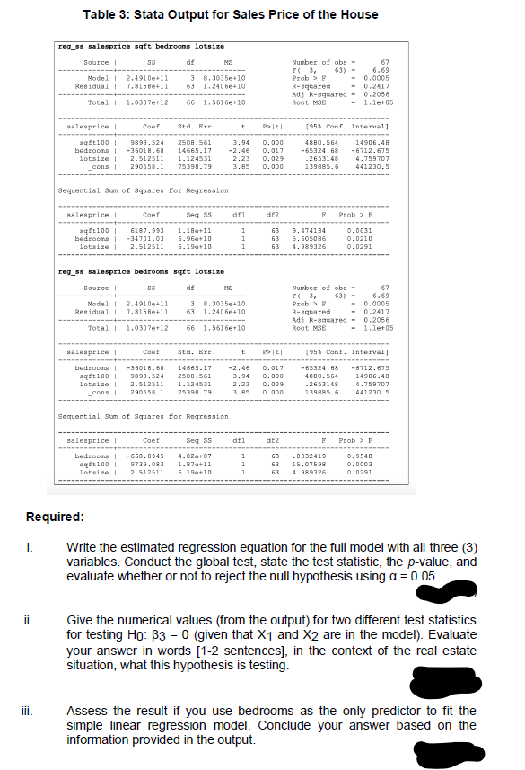 Table 3: Stata Output for Sales Price of the House
reg_ss salesprice sqft bedroons lotsize
df
Number of obs-
67
6.69
0.0005
0.2417
0.2056
1.let05
Source|
MS
E3,
63) -
Model 2.4910e+11
Residual | 7.8158e+11
3 8.3035e+10
63
1.2406e+10
Prob > P
R-squared
Adj R-squared -
Root MSE
Total 1.0307e+12
66 1.561 6e+10
aalesprice |
Coef.
Std. Err.
(953 Conf. Interval]
14906.48
aqfti00 |
bedrocma |
lotsize I
9893.524
2508.561
3,94
-2.46
D.000
4880.564
-36018.68
14665.17
0.017
-65324.68
-6712.675
2.512511
1.124531
2.23
0.029
-2653148
דסד59ד.4
cons |
290558.1
75398.79
3.85
0.000
139885.6
441230.5
Seguent ial Sum of Squares for Regression
salesprice |
Coef.
Seq Ss
afl
Prob > F
aqft100 |
bedrocma -34701.03
6187.993
1.18e+11
1
63
9.474134
0.0031
6.96a+10
63
5.605086
0.0210
lotsize
2.512511
6.19a+10
63
4.989326
0.0291
reg_ss salesprice bedrooms sqtt lotsize
df
Number of obs -
67
6.69
0.0005
0.2417
0.2056
1.let05
Source |
MS
E( 3,
Prob > P
63)
Model | 2.4910e+11
3 8.3035e+10
63
1.2406e+10
Residual I 7.8158e+11
R-squared
Adj R-squared -
Root MSE
Total 1.0307e+12
66 1.5616e+10
aalesprice |
Coef.
Std. Err.
(953 Conf. Interval]
bedrooms | -36018.68
sqtti00 |
lotsize I
14665.17
-2.46
0.017
-65324.68
-6712.675
9893.524
2508.561
3.94
D.000
4880.564
14906.48
2.512511
1.124531
2.23
0.029
.2653148
4.759707
cons
290558.1
75398.79
3.85
0.000
139885.6
441230.5
Seguential Sum of Squares for Regression
salesprice |
Coef.
Seg
df1
df2
Prob > E
bedrocma
-668. 8945
4.02a+07
1
63
-0032419
0.9548
aqfti00
lotsize |
9739.083
1.87a+11
63
15.07598
0.0003
2.512511
6.19a+10
1
63
4.989326
0.0291
Required:
i.
Write the estimated regression equation for the full model with all three (3)
variables. Conduct the global test, state the test statistic, the p-value, and
evaluate whether or not to reject the null hypothesis using a = 0.05
i.
Give the numerical values (from the output) for two different test statistics
for testing Ho: B3 = 0 (given that X1 and X2 are in the model). Evaluate
your answer in words [1-2 sentences], in the context of the real estate
situation, what this hypothesis is testing.
İi.
Assess the result if you use bedrooms as the only predictor to fit the
simple linear regression model. Conclude your answer based on the
information provided in the output.
