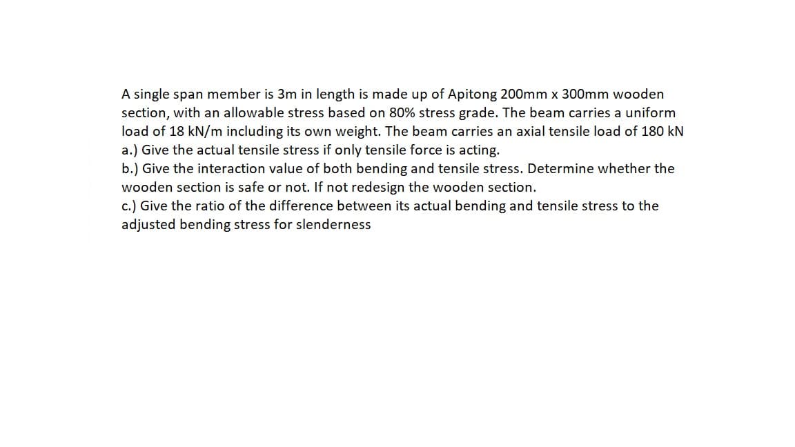 A single span member is 3m in length is made up of Apitong 200mm x 300mm wooden
section, with an allowable stress based on 80% stress grade. The beam carries a uniform
load of 18 kN/m including its own weight. The beam carries an axial tensile load of 180 kN
a.) Give the actual tensile stress if only tensile force is acting.
b.) Give the interaction value of both bending and tensile stress. Determine whether the
wooden section is safe or not.
not redesign the wooden section.
c.) Give the ratio of the difference between its actual bending and tensile stress to the
adjusted bending stress for slenderness
