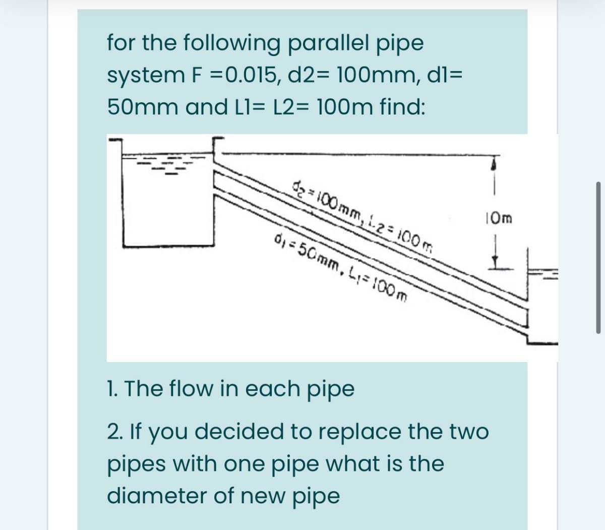 for the following parallel pipe
system F =0.015, d2= 100mm, dl=
50mm and L1= L2= 100m find:
2100mm,i2= 1I00 m
10m
d, - 50mm, L= 100m
1. The flow in each pipe
2. If you decided to replace the two
pipes with one pipe what is the
diameter of new pipe
