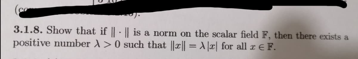 3.1.8. Show that if | || is a norm on the scalar field F, then there exists a
positive number A>0 such that ||x|| = Jæ| for all x E F.
